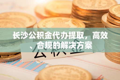 黄平长沙公积金代办提取，高效、合规的解决方案