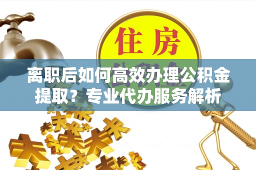 黄平离职后如何高效办理公积金提取？专业代办服务解析