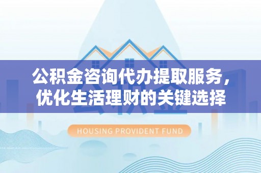 黄平公积金咨询代办提取服务，优化生活理财的关键选择