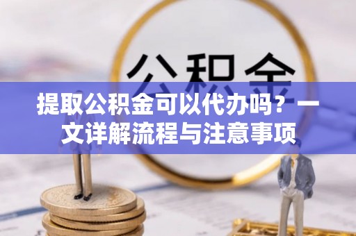 黄平提取公积金可以代办吗？一文详解流程与注意事项