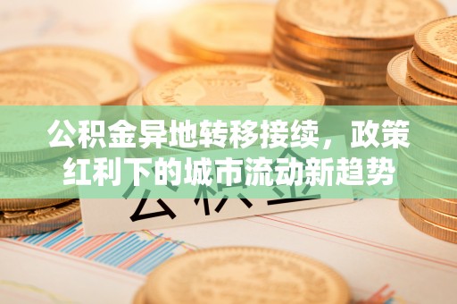 黄平公积金异地转移接续，政策红利下的城市流动新趋势