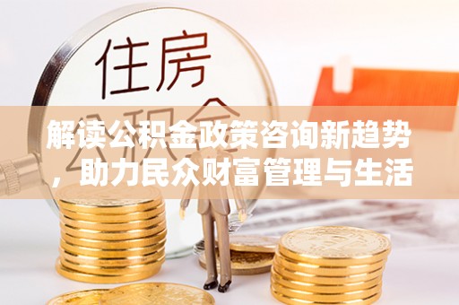 黄平解读公积金政策咨询新趋势，助力民众财富管理与生活规划