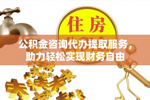 黄平公积金咨询代办提取服务，助力轻松实现财务自由