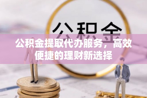 黄平公积金提取代办服务，高效便捷的理财新选择