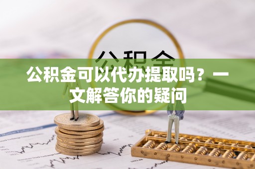 黄平公积金可以代办提取吗？一文解答你的疑问