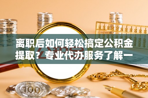 黄平离职后如何轻松搞定公积金提取？专业代办服务了解一下