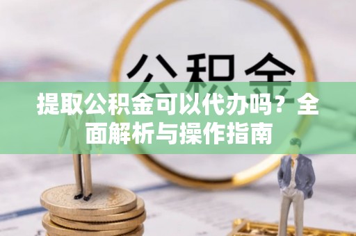 黄平提取公积金可以代办吗？全面解析与操作指南