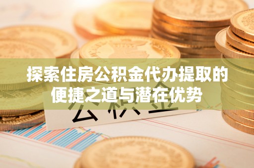 黄平探索住房公积金代办提取的便捷之道与潜在优势