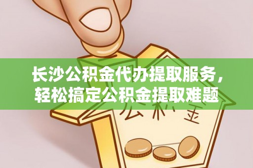 黄平长沙公积金代办提取服务，轻松搞定公积金提取难题