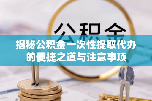 黄平揭秘公积金一次性提取代办的便捷之道与注意事项