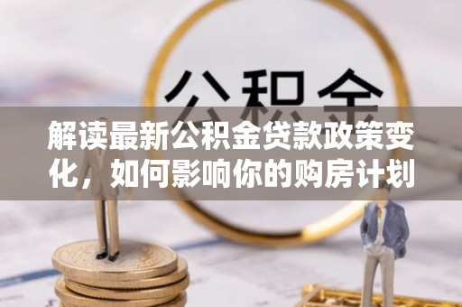 黄平解读最新公积金贷款政策变化，如何影响你的购房计划？