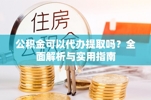 黄平公积金可以代办提取吗？全面解析与实用指南