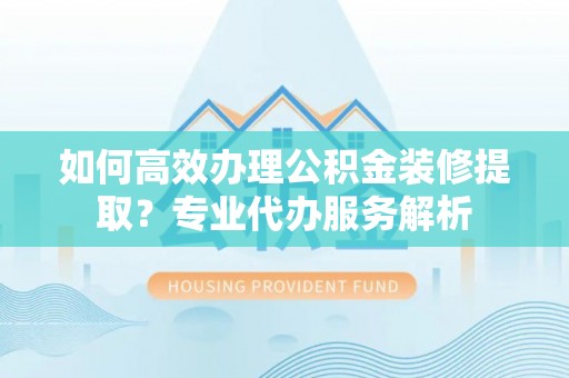 黄平如何高效办理公积金装修提取？专业代办服务解析