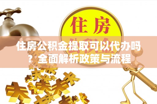 黄平住房公积金提取可以代办吗？全面解析政策与流程