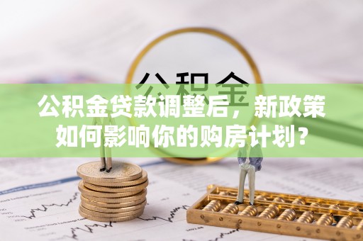 黄平公积金贷款调整后，新政策如何影响你的购房计划？