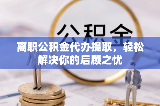 黄平离职公积金代办提取，轻松解决你的后顾之忧