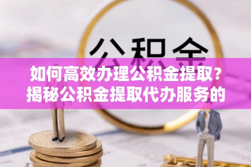 黄平如何高效办理公积金提取？揭秘公积金提取代办服务的优势与注意事项