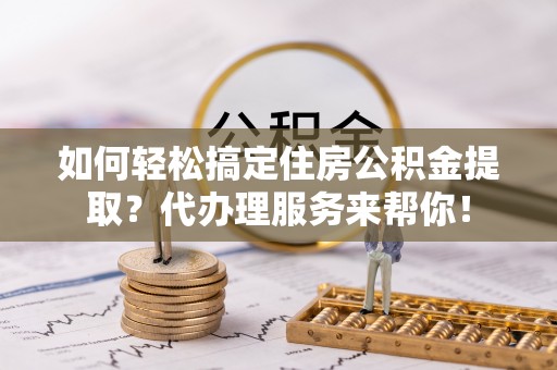 黄平如何轻松搞定住房公积金提取？代办理服务来帮你！