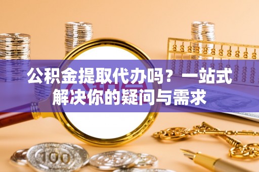 黄平公积金提取代办吗？一站式解决你的疑问与需求