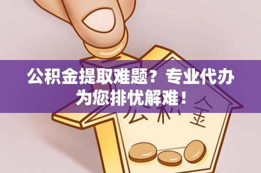 黄平公积金提取难题？专业代办为您排忧解难！
