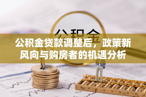 黄平公积金贷款调整后，政策新风向与购房者的机遇分析