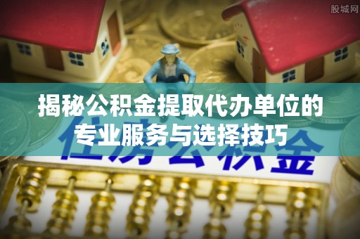 黄平揭秘公积金提取代办单位的专业服务与选择技巧