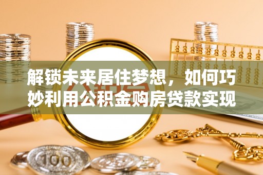 黄平解锁未来居住梦想，如何巧妙利用公积金购房贷款实现房产投资