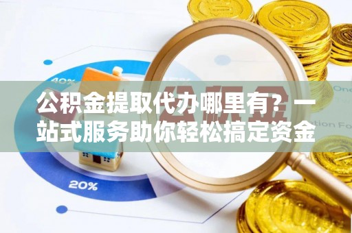黄平公积金提取代办哪里有？一站式服务助你轻松搞定资金难题