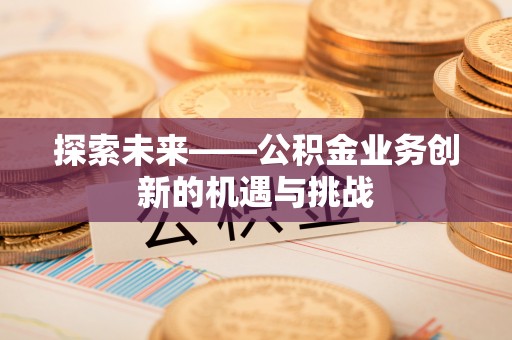 黄平探索未来——公积金业务创新的机遇与挑战