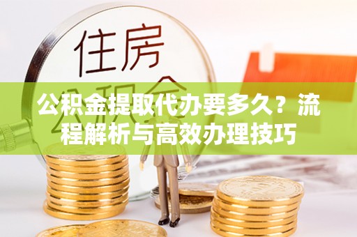 黄平公积金提取代办要多久？流程解析与高效办理技巧