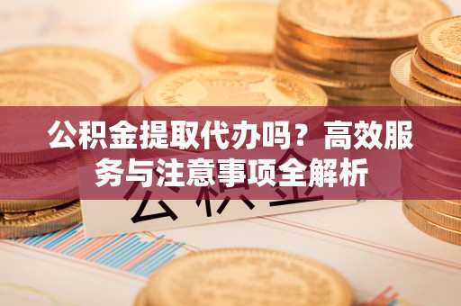 黄平公积金提取代办吗？高效服务与注意事项全解析