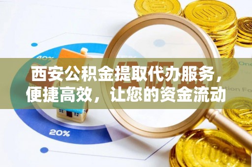 黄平西安公积金提取代办服务，便捷高效，让您的资金流动无忧