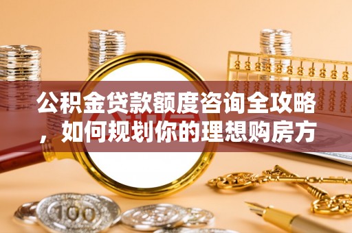 黄平公积金贷款额度咨询全攻略，如何规划你的理想购房方案