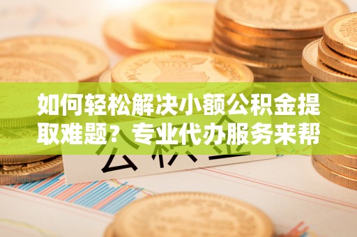 黄平如何轻松解决小额公积金提取难题？专业代办服务来帮忙