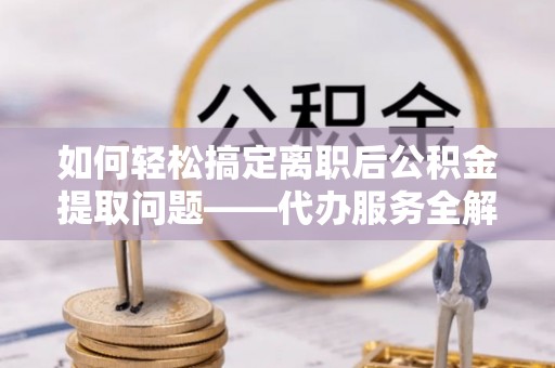 黄平如何轻松搞定离职后公积金提取问题——代办服务全解析