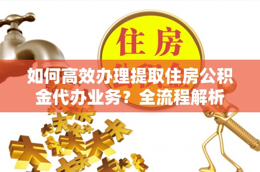 黄平如何高效办理提取住房公积金代办业务？全流程解析