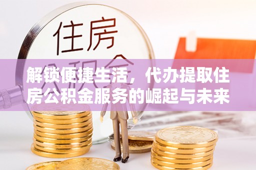 黄平解锁便捷生活，代办提取住房公积金服务的崛起与未来