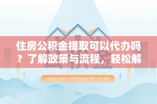 黄平住房公积金提取可以代办吗？了解政策与流程，轻松解决疑惑