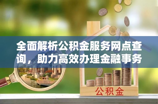 黄平全面解析公积金服务网点查询，助力高效办理金融事务