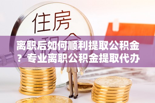 黄平离职后如何顺利提取公积金？专业离职公积金提取代办服务指南