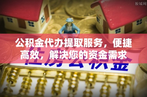 黄平公积金代办提取服务，便捷高效，解决您的资金需求