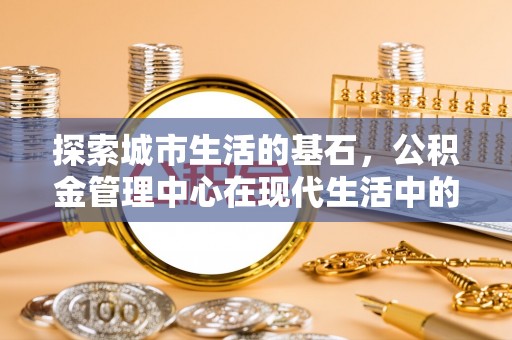 黄平探索城市生活的基石，公积金管理中心在现代生活中的重要角色