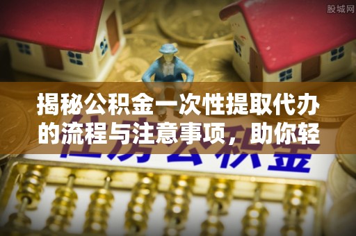 黄平揭秘公积金一次性提取代办的流程与注意事项，助你轻松搞定财务规划