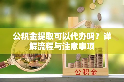 黄平公积金提取可以代办吗？详解流程与注意事项
