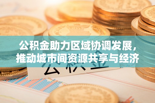 黄平公积金助力区域协调发展，推动城市间资源共享与经济均衡发展