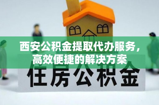 黄平西安公积金提取代办服务，高效便捷的解决方案