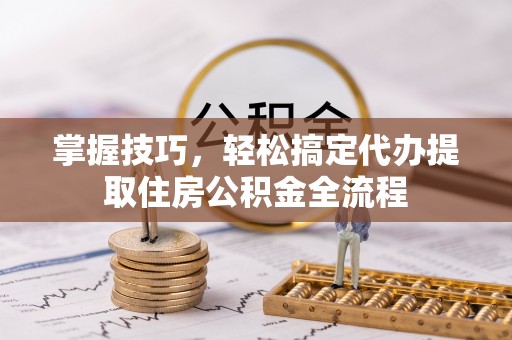 黄平掌握技巧，轻松搞定代办提取住房公积金全流程