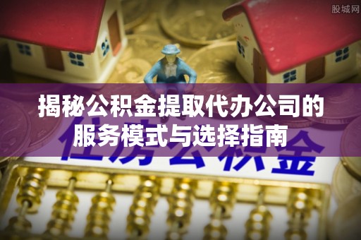 黄平揭秘公积金提取代办公司的服务模式与选择指南