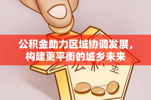 黄平公积金助力区域协调发展，构建更平衡的城乡未来