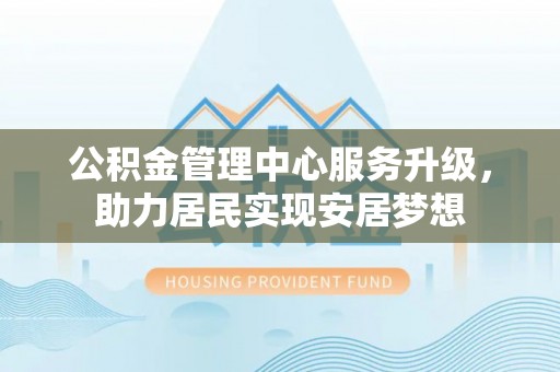 黄平公积金管理中心服务升级，助力居民实现安居梦想